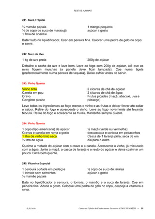FESTAS JUNINAS



241. Suco Tropical

½ mamão papaia                                  1 manga pequena
¼ de copo de suco de maracujá                   açúcar a gosto
1 fatia de abacaxi
Bater tudo no liquidificador. Coar em peneira fina. Colocar uma pedra de gelo no copo
e servir.


242. Suco de Uva

1 kg de uva preta                               200g de açúcar
Debulhe o cacho de uva e lave bem. Leve ao fogo com 200g de açúcar, até que as
uvas fiquem murchas (a panela deve ficar tampada). Coe numa tigela
(preferencialmente numa peneira de taquara). Deixe esfriar antes de servir.


243. Vinho Quente

Vinho tinto                                     2 xícaras de chá de açúcar
Canela em pau                                   2 xícaras de chá de água
Cravo                                           Frutas picadas (maçã, abacaxi, uva e
Gengibre picado                                 pêssego)
Leve todos os ingredientes ao fogo menos o vinho e as frutas e deixar ferver até soltar
o sabor. Retire do fogo e acrescente o vinho. Leve ao fogo novamente até levantar
fervura. Retire do fogo e acrescente as frutas. Mantenha sempre quente.


244. Vinho Quente

1 copo (tipo americano) de açúcar               ½ maçã (verde ou vermelha)
Cravos e canela em rama a gosto                 descascada e cortada em pedacinhos
1 litro de vinho tinto seco                     Casca de 1 laranja pêra, seca de um
½ litro de água                                 dia para o outro
Queime a metade do açúcar com o cravo e a canela. Acrescente o vinho, já misturado
com a água. Junte a maçã, a casca de laranja e o resto do açúcar e deixe cozinhar um
pouco. Sirva bem quente.


245. Vitamina Especial

1 cenoura cortada em pedaços                    ½ copo de suco de laranja
1 tomate sem sementes                           açúcar a gosto
½ mamão papaia
Bata no liquidificador a cenoura, o tomate, o mamão e o suco de laranja. Coe em
peneira fina. Adoce a gosto. Coloque uma pedra de gelo no copo, despeje a vitamina e
sirva.




   õ¿õ Lecão                            Centro de Difusão do Conhecimento Escoteiro ALDO CHIORATTO --   86
 