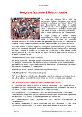 FESTAS JUNINAS




               DANÇAS DE QUADRIILHA & MÚSIICAS JUNIINAS
               DANÇAS DE QUADR LHA & MÚS CAS JUN NAS

                                       Por volta dos séculos XII e XIV, os
                                       camponeses ingleses dançavam uma dança
                                       campestre, conhecida com “country dance”, na
                                       qual descendentes de celtas e saxões
                                       executavam velhos rituais pagãos num Reino
                                       Unido já cristianizado. Durante a Guerra dos
                                       Cem Anos, a dança se espalhou pela França,
                                       com o nome afrancesado de “contredance”.
                                        A    dança     perdeu   o    formato   roceiro
                                        característico e tomou um estilo de dança
                                        nobre ou dança de corte nos principais
reinados europeus. No Brasil, a dança de quadrilha, assim como era chamada em
Portugal, foi trazida praticamente com a vinda da Família Real Portuguesa, em 1808.
No Brasil, durante o período regencial, a dança de quadrilha causava grande frenesi
entre a alta sociedade da época, principalmente com a vinda de orquestras de dança
de Millet, Cavalier e Tolbecque. A dança se popularizou e aqui ganhou várias
derivações como a “Quadrilha Caipira” em Minas Gerais, o “Baile Sifilítico” na Bahia e
o “Saruê” no Brasil Central.
Os comandos da dança mais utilizados:
BALANCÊ (balancer) - Balançar o corpo no ritmo da música, marcando o passo, sem
sair do lugar. É usado como um grito de incentivo e é repetido quase todas as vezes
que termina um passo. Quando um comando é dado só para os cavalheiros, as damas
permanecem no BALANCÊ. E vice-versa.
ANAVAN (en avant) - Avante, caminhar balançando os braços.
RETURNÊ (returner) - Voltar aos seus lugares.
TUR (tour) - Dar uma volta: Com a mão direita, o cavalheiro abraça a cintura da dama.
Ela coloca o braço esquerdo no ombro dele e dão um giro completo para a direita.

Para acontecer a Dança é preciso seguir os seguintes Passos:
01. Forma-se uma fileira de damas e outra de cavalheiros. Uma, diante da outra,
separadas por uma distância de 2,5m. Cada cavalheiro fica exatamente em frente à
sua dama. Começa a música. BALANCÊ é o primeiro comando.
02. CUMPRIMENTO ÀS DAMAS OU "CAVALHEIROS CUMPRIMENTAR DAMAS"
Os cavalheiros, balançando o corpo, caminham até as damas e cada um cumprimenta
a sua parceira, com mesura, quase se ajoelhando em frente a ela.
03. CUMPRIMENTO AOS CAVALHEIROS OU "DAMAS CUMPRIMENTAR
CAVALHEIROS"
As damas, balançando o corpo, caminham até aos cavalheiros e cada uma
cumprimenta o seu parceiro, com mesura, levantando levemente a barra da saia.


   õ¿õ Lecão                            Centro de Difusão do Conhecimento Escoteiro ALDO CHIORATTO --   87
 