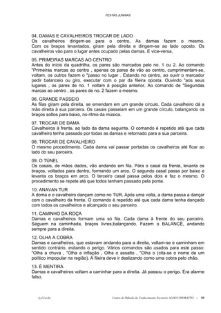 FESTAS JUNINAS




04. DAMAS E CAVALHEIROS TROCAR DE LADO
Os cavalheiros dirigem-se para o centro. As damas fazem o mesmo.
Com os braços levantados, giram pela direita e dirigem-se ao lado oposto. Os
cavalheiros vão para o lugar antes ocupado pelas damas. E vice-versa,
05. PRIMEIRAS MARCAS AO CENTRO
Antes do início da quadrilha, os pares são marcados pelo no. 1 ou 2. Ao comando
"Primeiras marcas ao centro , apenas os pares de vão ao centro, cumprimentam-se,
voltam, os outros fazem o "passo no lugar . Estando no centro, ao ouvir o marcador
pedir balanceio ou giro, executar com o par da fileira oposta. Ouvindo "aos seus
lugares , os pares de no. 1 voltam à posição anterior. Ao comando de "Segundas
marcas ao centro , os pares de no. 2 fazem o mesmo.
06. GRANDE PASSEIO
As filas giram pela direita, se emendam em um grande círculo. Cada cavalheiro dá a
mão direita à sua parceira. Os casais passeiam em um grande círculo, balançando os
braços soltos para baixo, no ritmo da música.
07. TROCAR DE DAMA
Cavalheiros à frente, ao lado da dama seguinte. O comando é repetido até que cada
cavalheiro tenha passado por todas as damas e retornado para a sua parceira.
08. TROCAR DE CAVALHEIRO
O mesmo procedimento. Cada dama vai passar portadas os cavalheiros até ficar ao
lado do seu parceiro.
09. O TÚNEL
Os casais, de mãos dados, vão andando em fila. Pára o casal da frente, levanta os
braços, voltados para dentro, formando um arco. O segundo casal passa por baixo e
levanta os braços em arco. O terceiro casal passa pelos dois e faz o mesmo. O
procedimento se repete até que todos tenham passado pela ponte.
10. ANAVAN TUR
A doma e o cavalheiro dançam como no TUR. Após uma volta, a dama passa a dançar
com o cavalheiro da frente. O comando é repetido até que cada dama tenha dançado
com todos os cavalheiros e alcançado o seu parceiro.
11. CAMINHO DA ROÇA
Damas e cavalheiros formam uma só fila. Cada dama à frente do seu parceiro.
Seguem na caminhada, braços livres,balançando. Fazem o BALANCË, andando
sempre para a direita.
12. OLHA A COBRA
Damas e cavalheiros, que estavam andando para a direita, voltam-se e caminham em
sentido contrário, evitando o perigo. Vários comandos são usados para este passo:
"Olha a chuva , "Olha a inflação , Olha o assalto , "Olha o (cita-se o nome de um
político impopular na região). A fileira deve ir deslizando como uma cobra pelo chão.
13. É MENTIRA
Damas e cavalheiros voltam a caminhar para a direita. Já passou o perigo. Era alarme
falso.



   õ¿õ Lecão                           Centro de Difusão do Conhecimento Escoteiro ALDO CHIORATTO --   88
 