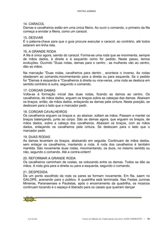 FESTAS JUNINAS




14. CARACOL
Damas e cavalheiros estão em uma única fileira. Ao ouvir o comando, o primeiro da fila
começa a enrolar a fileira, como um caracol.
15. DESVIAR
É o palavra-chave para que o guia procure executar o caracol, ao contrário, até todos
estarem em linha reta.
16. A GRANDE RODA
A fila é único agora, saindo do caracol. Forma-se uma roda que se movimenta, sempre
de mãos dados, à direita e à esquerdo como for pedido. Neste passo, temos
evoluções. Ouvindo "Duas rodas, damas para o centro ; as mulheres vão ao centro,
dão as mãos.
Na marcação "Duas rodas, cavalheiros para dentro , acontece o inverso, As rodas
obedecem ao comando,movimentando para a direita ou para esquerda. Se o pedido
for "Damas à esquerda e "Cavalheiros à direita ou vice-versa, uma roda se desloca em
sentido contrário à outra, seguindo o comando.
17. COROAR DAMAS
Volta-se à formação inicial das duas rodas, ficando as damos ao centro. Os
cavalheiros, de mãos dados, erguem os braços sobre as cabeças das damas. Abaixam
os braços, então, de mãos dados, enlaçando as damas pela cintura. Nesta posição, se
deslocam para o lado que o marcador pedir.
18. COROAR CAVALHEIROS
Os cavalheiros erguem os braços e, ao abaixar, soltam as mãos. Passam a manter os
braços balançando, junto ao corpo. São as damas agora, que erguem os braços, de
mãos dados, sobre a cabeça dos cavalheiros. Abaixam os braços, com as mãos
dados, enlaçando os cavalheiros pela cintura. Se deslocam para o lado que o
marcador pedir.
19. DUAS RODAS
As damas levantam os braços, abaixando em seguida. Continuam de mãos dados,
sem enlaçar os cavalheiros, mantendo a roda. A roda dos cavalheiros é também
mantida. São novamente duas rodas, movimentando, os duos, no mesmo sentido ou
não, segundo o comando. Até a contra-ordem!
20. REFORMAR A GRANDE RODA
Os cavalheiros caminham de costas, se colocando entre os damas. Todos se dão as
mãos. A roda gira para a direita ou para a esquerda, segundo o comando.
21. DESPEDIDA
De um ponto escolhido da roda os pares se formam novamente, Em fila, saem no
GALOPE, acenando para o público. A quadrilha está terminada. Nas Festas Juninas
Mineiras, Paranaenses e Paulistas, após o encerramento da quadrilha, os músicos
continuam tocando e o espaço é liberado para os casais que queiram dançar




   õ¿õ Lecão                            Centro de Difusão do Conhecimento Escoteiro ALDO CHIORATTO --   89
 