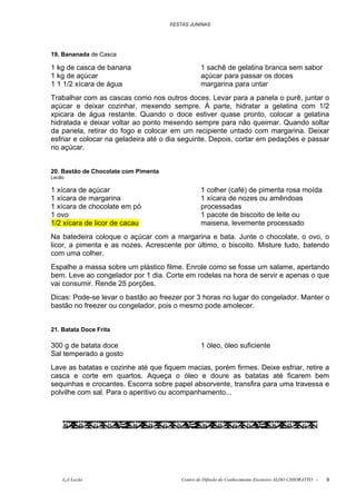 FESTAS JUNINAS




19. Bananada de Casca

1 kg de casca de banana                           1 sachê de gelatina branca sem sabor
1 kg de açúcar                                    açúcar para passar os doces
1 1 1/2 xícara de água                            margarina para untar
Trabalhar com as cascas como nos outros doces. Levar para a panela o purê, juntar o
açúcar e deixar cozinhar, mexendo sempre. À parte, hidratar a gelatina com 1/2
xpicara de água restante. Quando o doce estiver quase pronto, colocar a gelatina
hidratada e deixar voltar ao ponto mexendo sempre para não queimar. Quando soltar
da panela, retirar do fogo e colocar em um recipiente untado com margarina. Deixar
esfriar e colocar na geladeira até o dia seguinte. Depois, cortar em pedações e passar
no açúcar.


20. Bastão de Chocolate com Pimenta
Lecão

1 xícara de açúcar                                1 colher (café) de pimenta rosa moída
1 xícara de margarina                             1 xícara de nozes ou amêndoas
1 xícara de chocolate em pó                       processadas
1 ovo                                             1 pacote de biscoito de leite ou
1/2 xícara de licor de cacau                      maisena, levemente processado
Na batedeira coloque o açúcar com a margarina e bata. Junte o chocolate, o ovo, o
licor, a pimenta e as nozes. Acrescente por último, o biscoito. Misture tudo, batendo
com uma colher.
Espalhe a massa sobre um plástico filme. Enrole como se fosse um salame, apertando
bem. Leve ao congelador por 1 dia. Corte em rodelas na hora de servir e apenas o que
vai consumir. Rende 25 porções.
Dicas: Pode-se levar o bastão ao freezer por 3 horas no lugar do congelador. Manter o
bastão no freezer ou congelador, pois o mesmo pode amolecer.


21. Batata Doce Frita

300 g de batata doce                              1 óleo, óleo suficiente
Sal temperado a gosto
Lave as batatas e cozinhe até que fiquem macias, porém firmes. Deixe esfriar, retire a
casca e corte em quartos. Aqueça o óleo e doure as batatas até ficarem bem
sequinhas e crocantes. Escorra sobre papel absorvente, transfira para uma travessa e
polvilhe com sal. Para o aperitivo ou acompanhamento...




    õ¿õ Lecão                             Centro de Difusão do Conhecimento Escoteiro ALDO CHIORATTO -   9
 