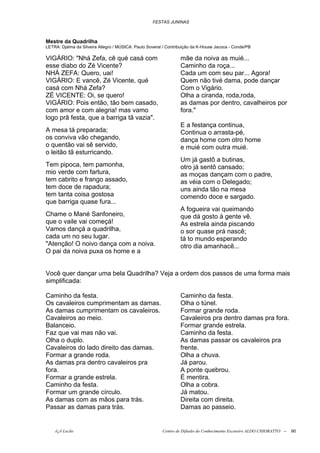 FESTAS JUNINAS



Mestre da Quadrilha
LETRA: Djalma da Silveira Allegro / MÚSICA: Paulo Soveral / Contribuição da K-House Jacoca - Conde/PB

VIGÁRIO: "Nhá Zefa, cê qué casá com                               mãe da noiva as muié...
esse diabo do Zé Vicente?                                         Caminho da roça...
NHÁ ZEFA: Quero, uai!                                             Cada um com seu par... Agora!
VIGÁRIO: E vancê, Zé Vicente, qué                                 Quem não tivé dama, pode dançar
casá com Nhá Zefa?                                                Com o Vigário.
ZÉ VICENTE: Oi, se quero!                                         Olha a ciranda, roda,roda,
VIGÁRIO: Pois então, tão bem casado,                              as damas por dentro, cavalheiros por
com amor e com alegria! mas vamo                                  fora."
logo prã festa, que a barriga tã vazia".
                                                                  E a festança continua,
A mesa tá preparada;                                              Continua o arrasta-pé,
os conviva vão chegando,                                          dança home com otro home
o quentão vai sê servido,                                         e muié com outra muié.
o leitão tã esturricando.
                                                                  Um já gastô a butinas,
Tem pipoca, tem pamonha,                                          otro já sentô cansado;
mio verde com fartura,                                            as moças dançam com o padre,
tem cabrito e frango assado,                                      as véia com o Delegado;
tem doce de rapadura;                                             uns ainda tão na mesa
tem tanta coisa gostosa                                           comendo doce e sargado.
que barriga quase fura...
                                                                  A fogueira vai queimando
Chame o Mané Sanfoneiro,                                          que dá gosto à gente vê.
que o vaile vai começá!                                           As estrela ainda piscando
Vamos dançá a quadrilha,                                          o sor quase prá nascê;
cada um no seu lugar.                                             tá to mundo esperando
"Atenção! O noivo dança com a noiva.                              otro dia amanhacê...
O pai da noiva puxa os home e a


Você quer dançar uma bela Quadrilha? Veja a ordem dos passos de uma forma mais
simplificada:

Caminho da festa.                                                 Caminho da festa.
Os cavaleiros cumprimentam as damas.                              Olha o túnel.
As damas cumprimentam os cavaleiros.                              Formar grande roda.
Cavaleiros ao meio.                                               Cavaleiros pra dentro damas pra fora.
Balanceio.                                                        Formar grande estrela.
Faz que vai mas não vai.                                          Caminho da festa.
Olha o duplo.                                                     As damas passar os cavaleiros pra
Cavaleiros do lado direito das damas.                             frente.
Formar a grande roda.                                             Olha a chuva.
As damas pra dentro cavaleiros pra                                Já parou.
fora.                                                             A ponte quebrou.
Formar a grande estrela.                                          É mentira.
Caminho da festa.                                                 Olha a cobra.
Formar um grande círculo.                                         Já matou.
As damas com as mãos para trás.                                   Direita com direita.
Passar as damas para trás.                                        Damas ao passeio.


    õ¿õ Lecão                                            Centro de Difusão do Conhecimento Escoteiro ALDO CHIORATTO --   90
 