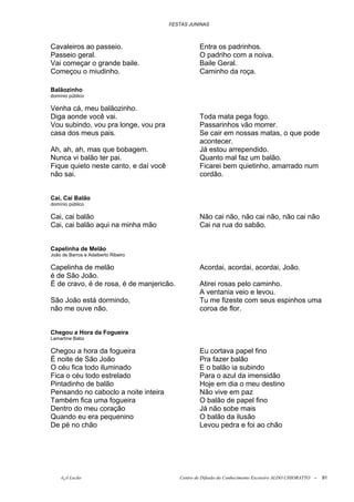 FESTAS JUNINAS



Cavaleiros ao passeio.                            Entra os padrinhos.
Passeio geral.                                    O padriho com a noiva.
Vai começar o grande baile.                       Baile Geral.
Começou o miudinho.                               Caminho da roça.

Balãozinho
domínio público

Venha cá, meu balãozinho.
Diga aonde você vai.                              Toda mata pega fogo.
Vou subindo, vou pra longe, vou pra               Passarinhos vão morrer.
casa dos meus pais.                               Se cair em nossas matas, o que pode
                                                  acontecer.
Ah, ah, ah, mas que bobagem.                      Já estou arrependido.
Nunca vi balão ter pai.                           Quanto mal faz um balão.
Fique quieto neste canto, e daí você              Ficarei bem quietinho, amarrado num
não sai.                                          cordão.


Cai, Cai Balão
domínio público

Cai, cai balão                                    Não cai não, não cai não, não cai não
Cai, cai balão aqui na minha mão                  Cai na rua do sabão.


Capelinha de Melão
João de Barros e Adalberto Ribeiro

Capelinha de melão                                Acordai, acordai, acordai, João.
é de São João.
É de cravo, é de rosa, é de manjericão.           Atirei rosas pelo caminho.
                                                  A ventania veio e levou.
São João está dormindo,                           Tu me fizeste com seus espinhos uma
não me ouve não.                                  coroa de flor.


Chegou a Hora da Fogueira
Lamartine Babo

Chegou a hora da fogueira                         Eu cortava papel fino
É noite de São João                               Pra fazer balão
O céu fica todo iluminado                         E o balão ia subindo
Fica o céu todo estrelado                         Para o azul da imensidão
Pintadinho de balão                               Hoje em dia o meu destino
Pensando no caboclo a noite inteira               Não vive em paz
Também fica uma fogueira                          O balão de papel fino
Dentro do meu coração                             Já não sobe mais
Quando eu era pequenino                           O balão da ilusão
De pé no chão                                     Levou pedra e foi ao chão




    õ¿õ Lecão                             Centro de Difusão do Conhecimento Escoteiro ALDO CHIORATTO --   91
 