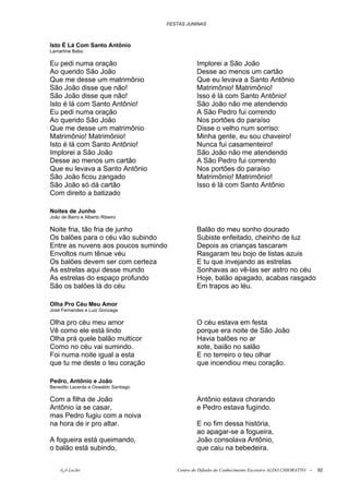 FESTAS JUNINAS



Isto É Lá Com Santo Antônio
Lamartine Babo

Eu pedi numa oração                              Implorei a São João
Ao querido São João                              Desse ao menos um cartão
Que me desse um matrimônio                       Que eu levava a Santo Antônio
São João disse que não!                          Matrimônio! Matrimônio!
São João disse que não!                          Isso é lá com Santo Antônio!
Isto é lá com Santo Antônio!                     São João não me atendendo
Eu pedi numa oração                              A São Pedro fui correndo
Ao querido São João                              Nos portões do paraíso
Que me desse um matrimônio                       Disse o velho num sorriso:
Matrimônio! Matrimônio!                          Minha gente, eu sou chaveiro!
Isto é lá com Santo Antônio!                     Nunca fui casamenteiro!
Implorei a São João                              São João não me atendendo
Desse ao menos um cartão                         A São Pedro fui correndo
Que eu levava a Santo Antônio                    Nos portões do paraíso
São João ficou zangado                           Matrimônio! Matrimônio!
São João só dá cartão                            Isso é lá com Santo Antônio
Com direito a batizado

Noites de Junho
João de Barro e Alberto Ribeiro

Noite fria, tão fria de junho                    Balão do meu sonho dourado
Os balões para o céu vão subindo                 Subiste enfeitado, cheinho de luz
Entre as nuvens aos poucos sumindo               Depois as crianças tascaram
Envoltos num tênue véu                           Rasgaram teu bojo de listas azuis
Os balões devem ser com certeza                  E tu que invejando as estrelas
As estrelas aqui desse mundo                     Sonhavas ao vê-las ser astro no céu
As estrelas do espaço profundo                   Hoje, balão apagado, acabas rasgado
São os balões lá do céu                          Em trapos ao léu.

Olha Pro Céu Meu Amor
José Fernandes e Luiz Gonzaga

Olha pro céu meu amor                            O céu estava em festa
Vê como ele está lindo                           porque era noite de São João
Olha prá quele balão multicor                    Havia balões no ar
Como no céu vai sumindo.                         xote, baião no salão
Foi numa noite igual a esta                      E no terreiro o teu olhar
que tu me deste o teu coração                    que incendiou meu coração.

Pedro, Antônio e João
Benedito Lacerda e Oswaldo Santiago

Com a filha de João                              Antônio estava chorando
Antônio ia se casar,                             e Pedro estava fugindo.
mas Pedro fugiu com a noiva
na hora de ir pro altar.                         E no fim dessa história,
                                                 ao apagar-se a fogueira,
A fogueira está queimando,                       João consolava Antônio,
o balão está subindo,                            que caiu na bebedeira.


    õ¿õ Lecão                            Centro de Difusão do Conhecimento Escoteiro ALDO CHIORATTO --   92
 