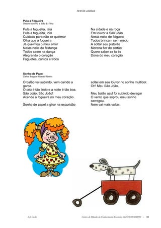 FESTAS JUNINAS



Pula a Fogueira
Getúlio Marinho e João B. Filho

Pula a fogueira, Iaiá                               Na cidade e na roça
Pula a fogueira, Ioiô                               Em louvor a São João
Cuidado para não se queimar                         Nesta noite de folgueto
Olha que a fogueira                                 Todos brincam sem medo
Já queimou o meu amor                               A soltar seu pistolão
Nesta noite de festança                             Morena flor do sertão
Todos caem na dança                                 Quero saber se tu és
Alegrando o coração                                 Dona do meu coração
Foguetes, cantos e troca



Sonho de Papel
Carlos Braga e Alberto Ribeiro

O balão vai subindo, vem caindo a                   soltei em seu louvor no sonho multicor.
garoa.                                              Oh! Meu São João.
O céu é tão lindo e a noite é tão boa.
São João, São João!                                 Meu balão azul foi subindo devagar
Acende a fogueira no meu coração.                   O vento que soprou meu sonho
                                                    carregou.
Sonho de papel a girar na escuridão                 Nem vai mais voltar.




    õ¿õ Lecão                               Centro de Difusão do Conhecimento Escoteiro ALDO CHIORATTO --   93
 