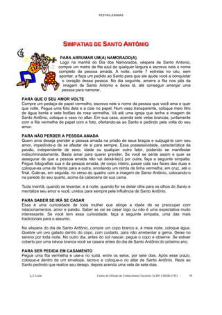 FESTAS JUNINAS




                      SIIMPATIIAS DE SANTO ANTÔNIIO
                      S MPAT AS DE SANTO ANTÔN O
                     PARA ARRUMAR UM(A) NAMORADO(A)
                     Logo na manhã do Dia dos Namorados, véspera de Santo Antonio,
                    compre um metro de fita azul de qualquer largura e escreva nela o nome
                    completo da pessoa amada. À noite, conte 7 estrelas no céu, sem
                    apontar, e faça um pedido ao Santo para que ele ajude você a conquistar
                      o coração dessa pessoa. No dia seguinte, amarre a fita nos pés da
                       imagem de Santo Antonio e deixe lá, até conseguir arranjar uma
                      pessoa para namorar.

PARA QUE O SEU AMOR VOLTE
Compre um pedaço de papel vermelho, escreva nele o nome da pessoa que você ama e quer
que volte. Pegue uma foto dela e a cole no papel. Num vaso transparente, coloque meio litro
de água benta e sete botões de rosa vermelha. Vá até uma igreja que tenha a imagem de
Santo Antônio, coloque o vaso no altar. Em sua casa, acenda sete velas brancas, juntamente
com a fita vermelha de papel com a foto, ofertando-as ao Santo e pedindo pela volta do seu
amor.

PARA NÃO PERDER A PESSOA AMADA
Quem ama deseja prender a pessoa amada na prisão de seus braços e subjugá-la com seu
amor, impedindo-a de se afastar de si para sempre. Essa possessividade, característica da
paixão, independente de sexo, idade ou qualquer outro fator, podendo se manifestar
indiscriminadamente. Basta amar para querer prender. Se você se sente assim e quer se
assegurar de que a pessoa amada não vai deixá-la(o) por outra, faça a seguinte simpatia:
Pegue fotografias sua e da pessoa amada, de corpo inteiro, passe cola nas faces das duas e
coloque-as uma de frente para a outra, enrolando um retrós de linha vermelha, em cruz, até o
final. Cole-as, em seguida, no verso do quadro com a imagem de Santo Antônio, colocando-o
na parede do seu quarto, acima da cabeceira de sua cama.

Toda manhã, quando se levantar, e à noite, quando for se deitar olhe para os olhos do Santo e
mentalize seu amor e você, unidos para sempre pela influência de Santo Antônio.

PARA SABER SE IRÁ SE CASAR
Essa é uma curiosidade de toda mulher que atinge a idade de se preocupar com
relacionamentos, amor e paixão. Saber se vai se casar logo ou não é uma expectativa muito
interessante. Se você tem essa curiosidade, faça a seguinte simpatia, uma das mais
tradicionais para o assunto.

Na véspera do dia de Santo Antônio, compre um copo branco e, à meia noite, coloque água.
Quebre um ovo galado dentro do copo, com cuidado, para não arrebentar a gema. Deixe no
sereno por toda noite. No outro dia, antes do sol nascer, pegue o copo e observe. Se estiver
coberto por uma névoa branca você se casara antes do dia de Santo Antônio do próximo ano.

PARA SER PEDIDA EM CASAMENTO
Pegue uma fita vermelha e use-a no sutiã, entre os seios, por sete dias. Após esse prazo,
coloque-a dentro de um envelope, lacre-o e coloque-o no altar de Santo Antônio. Reze ao
Santo pedindo que realize seu desejo, depois acenda uma vela de sete dias.

    õ¿õ Lecão                            Centro de Difusão do Conhecimento Escoteiro ALDO CHIORATTO -   94
 