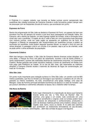 FESTAS JUNINAS




Pirâmide

A Pirâmide é o espaço coberto, que durante as festas juninas ocorre campeonato das
quadrilhas das cidades próximas de Campina Grande e onde forrozeiros podem dançar sem
se preocupar com as freqüentes chuvas do inverno, que acontecem em junho.

Expresso do Forró

Dentro da programação do São João se destaca o Expresso do Forró, um passeio de trem que
acontece nos fins de semana do evento e que leva seus passageiros da Estação Velha, em
Campina, até o distrito de Galante, um belo lugarejo repleto de turistas, onde a animação toma
conta das ruas e pavilhões. O trajeto de ida e volta é feito em uma locomotiva toda decorada
com motivos juninos, onde em cada vagão se apresenta um autêntico trio de forró. Ao
chegarem a Galante os passageiros são recepcionados por quadrilhas juninas e podem se
acomodar em pavilhões, onde podem degustar iguarias típicas, ou dançar o forró ao som de
várias atrações. A paisagem rural é um convite a um passeio, seja a pé ou de charrete, onde
se pode sentir o clima acolhedor da população.

Casamento Coletivo

Além das danças e das festas, o São João de Campina oferece diversas outras atrações: em
uma delas, o Parque do Povo virá palco de casamento, durante o dia de Santo Antônio, o
santo casamenteiro, quando são realizadas dezenas de casamentos conjuntos, no Casamento
Coletivo. Muitas pessoas sem poder aquisitivo realizam o sonho do casamento em festas com
tudo pago pela Prefeitura da cidade. Já no dia de São João, são reservadas as melhores
atrações e Campina Grande recebe o estrondo de dezenas de fogos de comemoração, por
mais de 10 minutos.

Sítio São João

Um ponto muito importante para visitação turística é o Sítio São João: um cenário rural de 800
metros quadrados, que fica no Arraial Luiz Gonzaga e que reproduz o cotidiano de um sítio do
passado no interior nordestino. Ao todo, encontram-se uma Igreja, bodega, uma casa de
Mangaio, Casa de Farinha (principal atividade econômica da época) e a casa do morador, que
por possuir utensílios e rudimentos utilizados na época, faz o visitante voltar no tempo.

Vila Nova da Rainha

                               Outro lugar interessante é a reprodução da época que Campina
                               Grande ainda era vila: a "Vila Nova da Rainha". São 15
                               casinhas, uma igreja e um coreto, tudo construído em uma
                               arquitetura semelhante a original, onde os turistas podem fazer
                               suas compras de artesanato e confeccionados, produzidos a
                               partir de diversas matérias-primas como madeira, estopa, bucha
                               vegetal, sisal, barro, couro ou tecido. É no pátio das casinhas
                               que acontecem as tradicionais brincadeiras do pau-de-sebo,
corrida de saco, burreata, adivinhações... além das corridas de jegue e da fogueira.




      õ¿õ Lecão                               Centro de Difusão do Conhecimento Escoteiro ALDO CHIORATTO --   96
 