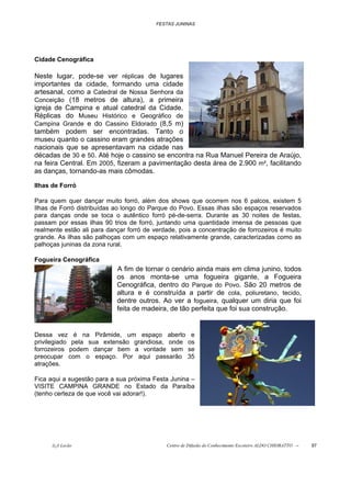 FESTAS JUNINAS




Cidade Cenográfica

Neste lugar, pode-se ver réplicas de lugares
importantes da cidade, formando uma cidade
artesanal, como a Catedral de Nossa Senhora da
Conceição (18 metros de altura), a primeira
igreja de Campina e atual catedral da Cidade.
Réplicas do Museu Histórico e Geográfico de
Campina Grande e do Cassino Eldorado (8,5 m)
também podem ser encontradas. Tanto o
museu quanto o cassino eram grandes atrações
nacionais que se apresentavam na cidade nas
décadas de 30 e 50. Até hoje o cassino se encontra na Rua Manuel Pereira de Araújo,
na feira Central. Em 2005, fizeram a pavimentação desta área de 2.900 m², facilitando
as danças, tornando-as mais cômodas.

Ilhas de Forró

Para quem quer dançar muito forró, além dos shows que ocorrem nos 6 palcos, existem 5
Ilhas de Forró distribuídas ao longo do Parque do Povo. Essas ilhas são espaços reservados
para danças onde se toca o autêntico forró pé-de-serra. Durante as 30 noites de festas,
passam por essas ilhas 90 trios de forró, juntando uma quantidade imensa de pessoas que
realmente estão ali para dançar forró de verdade, pois a concentração de forrozeiros é muito
grande. As ilhas são palhoças com um espaço relativamente grande, caracterizadas como as
palhoças juninas da zona rural.

Fogueira Cenográfica
                            A fim de tornar o cenário ainda mais em clima junino, todos
                            os anos monta-se uma fogueira gigante, a Fogueira
                            Cenográfica, dentro do Parque do Povo. São 20 metros de
                            altura e é construída a partir de cola, poliuretano, tecido,
                            dentre outros. Ao ver a fogueira, qualquer um diria que foi
                            feita de madeira, de tão perfeita que foi sua construção.


Dessa vez é na Pirâmide, um espaço aberto              e
privilegiado pela sua extensão grandiosa, onde        os
forrozeiros podem dançar bem a vontade sem            se
preocupar com o espaço. Por aqui passarão             35
atrações.

Fica aqui a sugestão para a sua próxima Festa Junina –
VISITE CAMPINA GRANDE no Estado da Paraíba
(tenho certeza de que você vai adorar!).




      õ¿õ Lecão                              Centro de Difusão do Conhecimento Escoteiro ALDO CHIORATTO --   97
 