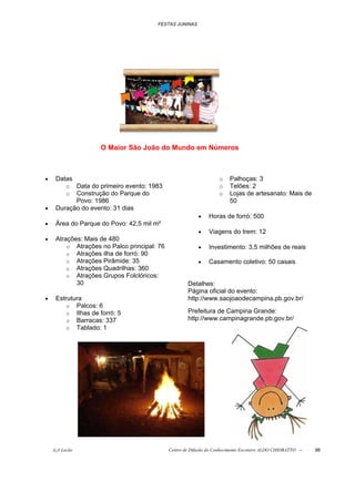 FESTAS JUNINAS




                    O Maior São João do Mundo em Números



•    Datas                                                          o   Palhoças: 3
          oData do primeiro evento: 1983                            o   Telões: 2
          oConstrução do Parque do                                  o   Lojas de artesanato: Mais de
           Povo: 1986                                                   50
•    Duração do evento: 31 dias
                                                          •    Horas de forró: 500
•    Área do Parque do Povo: 42,5 mil m²
                                                          •    Viagens do trem: 12
•    Atrações: Mais de 480
         o Atrações no Palco principal: 76                •    Investimento: 3,5 milhões de reais
         o Atrações ilha de forró: 90
         o Atrações Pirâmide: 35                          •    Casamento coletivo: 50 casais
         o Atrações Quadrilhas: 360
         o Atrações Grupos Folclóricos:
            30                                       Detalhes:
                                                     Página oficial do evento:
•    Estrutura                                       http://www.saojoaodecampina.pb.gov.br/
         o Palcos: 6
         o Ilhas de forró: 5                         Prefeitura de Campina Grande:
         o Barracas: 337                             http://www.campinagrande.pb.gov.br/
         o Tablado: 1




    õ¿õ Lecão                                Centro de Difusão do Conhecimento Escoteiro ALDO CHIORATTO --   98
 