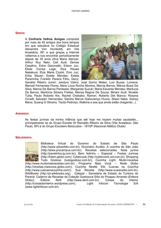 FESTAS JUNINAS




DEDIIICO::
DED C O
DED CO

           A Confraria Velhos Amigos composta
           por mais de 45 amigos dos bons tempos
           em que estudava no Colégio Estadual
           Alexandre Von Humboldt, em Vila
           Anastácio, SP, e que graças a Internet
           voltamos a nos encontrar periodicamente
           depois de 35 anos (Ana Maria Alencar;
           Arthur Ruy Neto; Celi Audi; Denise
           Casalino; Edna Gazonatto; Edson Juc;
           Eliete Correa Lage; Elza Hissae
           Nakakura; Elza Maria Czank; Enio Juc;
           Erika Steuer; Estela Mendes; Estela
           Pereirinha; Franklin Pereira Filho; Geny;
           Geraldo Ribeiro Junior; Jandyra Valino; José Gomiz Mateo; Luiz Buzas; Lumena;
           Manoel Fernandes Flores; Mara Lúcia Rocha Moreira; Marcia Barros; Márcia Bossi Da
           Silva; Marcia De Barros Penteado; Margarida Suzuki; Maria Eduarda Mendes; Marilucia
           De Barros; Marilúcia Silveira Freitas; Mariza Regina De Souza; Miriam Audi; Nivaldo
           Tuba; Paulo Roberto Kis; Rachel Chebabo; Ramon; Roberto Del Bianco; Rosana
           Circelli; Salvador Hernandez; Sandra Marcia Gialourenço Huvos; Sheizi Naka; Sidney
           Mana; Suiang G Oliveira; Tacito Pedroso; Walkiria e aos que ainda estão chegando...).


AGRADEÇO::
AGRADEÇO:
AGRADEÇO

           As festas juninas da minha infância que até hoje me trazem muitas saudades...
           principalmente as do Grupo Escolar Dr Reinaldo Ribeiro da Silva (Vila Anastácio, São
           Paulo, SP) e do Grupo Escoteiro Botocudos - 181SP (Nacional Atlético Clube)


BIIIBLIIIOGRAFIIIA:
B B L OGRAF A:
B BL OGRAF A

                         Biblioteca Virtual do Governo do Estado de São Paulo
                         (http://www.qdivertido.com.br); Dicionário Aurélio; A cozinha de São João
                         (http://www.procampus.com.br); Receitas selecionadas: festa junina
                         (http://panelinha.ig.com.br); Bem feitinho – Especial - Festas Juninas
                         (http://tvtem.globo.com); Cybercook (http://cybercook.uol.com.br); Shopping
                         Tudo Gostoso (tudogostoso.com.br); Cozinha Light; Muito+receitas
           (http://www.muitomaisreceitas.com.br); Programa Mais Você – Rede Globo
           (http://receitas.maisvoce.globo.com); Cozinha Nestlé; Etti; Cuecas na Cozinha
           (http://www.cuecasnacozinha.com/); Sua Receita (http://www.suareceita.com.br);
           WikiBooks (http://pt.wikibooks.org); Celepar - Secretaria de Estado do Turismo do
           Paraná; Caderno de Receitas da Coleção Gostosura Sítio do Picapau Amarelo (Editora
           Globo);       Editora      Abril    (http://www.abril.com.br);    Coisas    do     Interior
           (http://coisasdointerior.wordpress.com);           Light     Infocon    Tecnologia     S/A
           (www.lightinfocon.com.br).




         õ¿õ Lecão                                  Centro de Difusão do Conhecimento Escoteiro ALDO CHIORATTO --   99
 