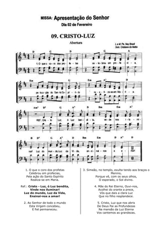 1. O que o coro dos profetas
Celebrou em profecias,
Pela ação do Santo Espírito
Realiza-se em Maria.
Ref.: Cristo - Luz, ó Luz bendita,
Vinde nos iluminar!
Luz do mundo, Luz da Vida,
Ensinai-nos a amar!
2. Ao Senhor de todo o mundo
Esta Virgem concebeu,
E fiel permaneceu.
3. Simeão, no templo, exulta tendo aos braços o
Menino,
Porque vê, com os seus olhos,
O esperado, o Sol divino.
4. Mãe do Rei Eterno, Ouvi-nos,
Acolhei do orante a prece,
Vós que dais a clara Luz
Que no filho resplandece.
5. Cristo, Luz que nos abris
De Deus Pai as Profundezas
Na mansão da Luz Eterna
Vos cantemos as grandezas.
 