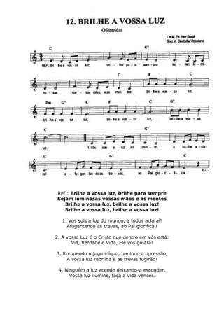Ref.: Brilhe a vossa luz, brilhe para sempre
Sejam luminosas vossas mãos e as mentes
Brilhe a vossa luz, brilhe a vossa luz!
Brilhe a vossa luz, brilhe a vossa luz!
1. Vós sois a luz do mundo, a todos aclarai!
Afugentando as trevas, ao Pai glorificai!
2. A vossa Luz é o Cristo que dentro em vós está:
Via, Verdade e Vida, Ele vos guiará!
3. Rompendo o jugo iníquo, banindo a opressão,
A vossa luz rebrilha e as trevas fugirão!
4. Ninguém a luz acende deixando-a esconder.
Vossa luz ilumine, faça a vida vencer.
 