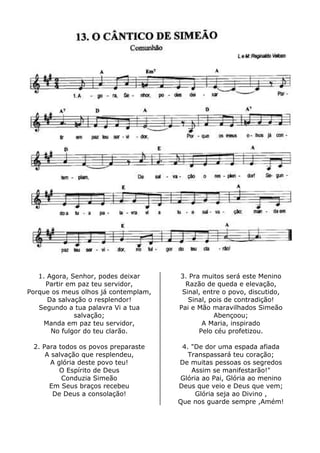 1. Agora, Senhor, podes deixar
Partir em paz teu servidor,
Porque os meus olhos já contemplam,
Da salvação o resplendor!
Segundo a tua palavra Vi a tua
salvação;
Manda em paz teu servidor,
No fulgor do teu clarão.
2. Para todos os povos preparaste
A salvação que resplendeu,
A glória deste povo teu!
O Espírito de Deus
Conduzia Simeão
Em Seus braços recebeu
De Deus a consolação!
3. Pra muitos será este Menino
Razão de queda e elevação,
Sinal, entre o povo, discutido,
Sinal, pois de contradição!
Pai e Mão maravilhados Simeão
Abençoou;
A Maria, inspirado
Pelo céu profetizou.
4. "De dor uma espada afiada
Transpassará teu coração;
De muitas pessoas os segredos
Assim se manifestarão!"
Glória ao Pai, Glória ao menino
Deus que veio e Deus que vem;
Glória seja ao Divino ,
Que nos guarde sempre ,Amém!
 