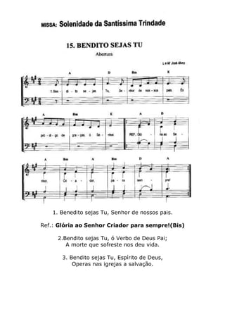 1. Benedito sejas Tu, Senhor de nossos pais.
Ref.: Glória ao Senhor Criador para sempre!(Bis)
2.Bendito sejas Tu, ó Verbo de Deus Pai;
A morte que sofreste nos deu vida.
3. Bendito sejas Tu, Espírito de Deus,
Operas nas igrejas a salvação.
 