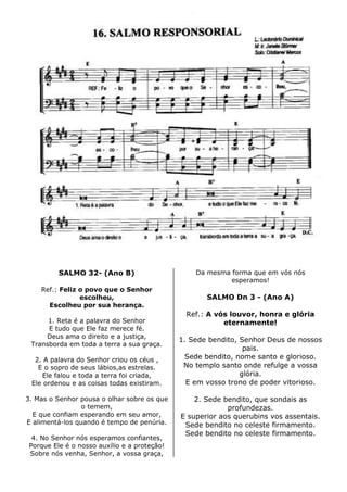 SALMO 32- (Ano B)
Ref.: Feliz o povo que o Senhor
escolheu,
Escolheu por sua herança.
1. Reta é a palavra do Senhor
E tudo que Ele faz merece fé.
Deus ama o direito e a justiça,
Transborda em toda a terra a sua graça.
2. A palavra do Senhor criou os céus ,
E o sopro de seus lábios,as estrelas.
Ele falou e toda a terra foi criada,
Ele ordenou e as coisas todas existiram.
3. Mas o Senhor pousa o olhar sobre os que
o temem,
E que confiam esperando em seu amor,
E alimentá-los quando é tempo de penúria.
4. No Senhor nós esperamos confiantes,
Porque Ele é o nosso auxílio e a proteção!
Sobre nós venha, Senhor, a vossa graça,
Da mesma forma que em vós nós
esperamos!
SALMO Dn 3 - (Ano A)
Ref.: A vós louvor, honra e glória
eternamente!
1. Sede bendito, Senhor Deus de nossos
pais.
Sede bendito, nome santo e glorioso.
No templo santo onde refulge a vossa
glória.
E em vosso trono de poder vitorioso.
2. Sede bendito, que sondais as
profundezas.
E superior aos querubins vos assentais.
Sede bendito no celeste firmamento.
Sede bendito no celeste firmamento.
 