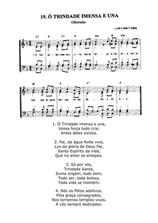 1. Ó Trindade imensa e una,
Vossa força tudo cria;
Antes deles existia.
2. Pai, da água fonte viva,
Luz da glória de Deus Pai,
Santo Espírito da vida,
Que no amor os enlaçais.
3. Só por vós,
Trindade Santa,
Suma origem, todo bem,
Todo ser, toda beleza,
Toda vida se mantém.
4. Nós os filhos adotivos,
Pela graça consagrados,
Nos tornemos templos vivos,
A vós sempre dedicados.
 