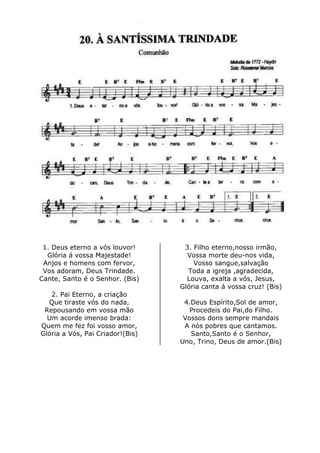 1. Deus eterno a vós louvor!
Glória á vossa Majestade!
Anjos e homens com fervor,
Vos adoram, Deus Trindade.
Cante, Santo é o Senhor. (Bis)
2. Pai Eterno, a criação
Que tiraste vós do nada,
Repousando em vossa mão
Um acorde imenso brada:
Quem me fez foi vosso amor,
Glória a Vós, Pai Criador!(Bis)
3. Filho eterno,nosso irmão,
Vossa morte deu-nos vida,
Vosso sangue,salvação
Toda a igreja ,agradecida,
Louva, exalta a vós, Jesus,
Glória canta á vossa cruz! (Bis)
4.Deus Espírito,Sol de amor,
Procedeis do Pai,do Filho.
Vossos dons sempre mandais
A nós pobres que cantamos.
Santo,Santo é o Senhor,
Uno, Trino, Deus de amor.(Bis)
 