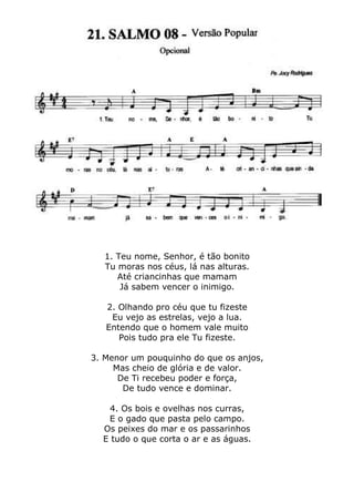 1. Teu nome, Senhor, é tão bonito
Tu moras nos céus, lá nas alturas.
Até criancinhas que mamam
Já sabem vencer o inimigo.
2. Olhando pro céu que tu fizeste
Eu vejo as estrelas, vejo a lua.
Entendo que o homem vale muito
Pois tudo pra ele Tu fizeste.
3. Menor um pouquinho do que os anjos,
Mas cheio de glória e de valor.
De Ti recebeu poder e força,
De tudo vence e dominar.
4. Os bois e ovelhas nos curras,
E o gado que pasta pelo campo.
Os peixes do mar e os passarinhos
E tudo o que corta o ar e as águas.
 