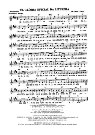 Glórias a Deus nas alturas,
GLÓRIA A DEUS NAS ALTURAS Glória a Deus nas alturas,
E PAZ NA TERRA AOS HOMENS POR ELE AMADOS,
Senhor Deus,Reis dos céus,Deus Pai todo poderoso,
NÓS VOS LOUVAMOS,nós vos bendizemos,
NÓA VOS DAMOS GRAÇASPOR VOSSA IMENSA GLÓRIA.
Senhor Jesus Cristo,Filho unigênito,Senhor Deus,
CORDEIRO DE DEUS,Filho de Deus Pai. VÓS QUE TIRAIS O PECADO DO MUNDO,tende piedadede nós.
VÓS QUE TIRAIS O PECADO DO MUNDO acolhei a nossa súplica.
VÓS QUE ESTAIS Á DIREITA POR PAI,TENTE PIEDADE DE NÓS.
SÓ VÓS SOIS O SANTO,SÓ VÓS O SENHOR,
SÓ VÓS O ALTÍSSIMO JESUS CRISTO! COM O ESPÍRITO SANTO,NA GLÓRIA DE DEUS PAI.AMÉM!
 
