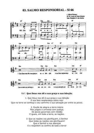 Ref.: Que Deus nos dê a sua graça e sua bênção.
1. Que Deus nos dê â sua graça e sua bênção
E sua face resplandeça sobre nós!
Que na terra se conheça o seu caminho e sua salvação por entre os povos.
2. Exulte de alegria a terra inteira
Pois julgais o universo com justiça;
Os povos governais com retidão
E iguais, em toda a terra, as nações.
3. Que as nações vos glorifiquem, ó Senhor
Que todas as nações vos glorifiquem!
Que o Senhor e nos abençoe
E o respeitem os confins de toda a terra!
 