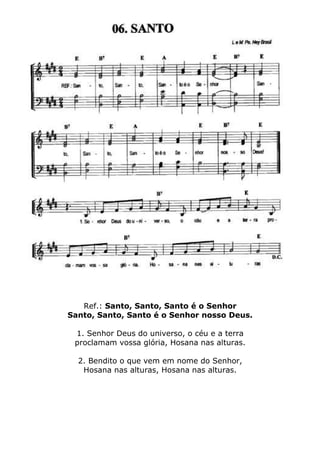 Ref.: Santo, Santo, Santo é o Senhor
Santo, Santo, Santo é o Senhor nosso Deus.
1. Senhor Deus do universo, o céu e a terra
proclamam vossa glória, Hosana nas alturas.
2. Bendito o que vem em nome do Senhor,
Hosana nas alturas, Hosana nas alturas.
 