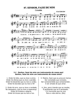 Ref.: Senhor, fazei de mim um instrumento de vossa paz!
Senhor, fazei de mim um instrumento de vosso amor!
1. Onde há ódio, que eu leve o amor,
Onde há ofensa que eu leve o perdão.
Onde há discórdia que eu leve a união;
Onde há dúvidas que eu leve a fé!
2. Onde há erro, que eu leve a verdade,
No desespero, que eu leve a esperança.
Onde há tristeza a alegria,
Onde há trevas que eu leve a luz.
3. Mestre, fazei que eu procure menos
Ser consolado que consolar,
Ser compreendido que compreender,
E ser amado do que amar.
4. Sim, pois é dando que se recebe,
É perdoando que se é perdoado.
E é morrendo que se vive
Para a vida eterna. (Bis)
 