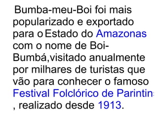 Bumba-meu-Boi foi mais popularizado e exportado para o   Estado do  Amazonas  com o nome de Boi-Bumbá,visitado anualmente por milhares de turistas que vão para conhecer o famoso  Festival Folclórico de Parintins , realizado desde  1913 . 