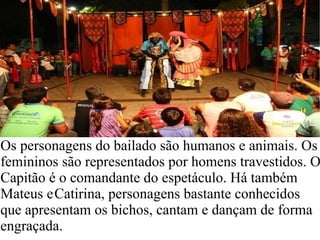 Os personagens do bailado são humanos e animais. Os femininos são representados por homens travestidos. O Capitão é o comandante do espetáculo. Há também   Mateus e   Catirina, personagens bastante conhecidos que apresentam os bichos, cantam e dançam de forma engraçada.  