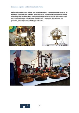 Festas do espirito santo ilha de Santa Maria
As festas do espirito santo incluem uma cerimónia religiosa, começando com a ‘coroação’ do
Mordomo, com uma coroa prateada, decorada com os símbolos do Espírito Santo e culmina
com uma grande festa no sétimo domingo após Pentecostes. Por ocasião destas festas, uma
sopa tradicional de pão embebido em caldo de carne é distribuída gratuitamente aos
presentes, pelos Impérios espalhados por toda a ilha.

10

 