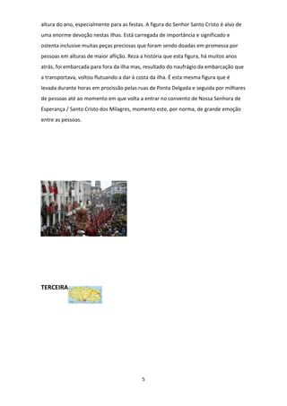 altura do ano, especialmente para as festas. A figura do Senhor Santo Cristo é alvo de
uma enorme devoção nestas ilhas. Está carregada de importância e significado e
ostenta inclusive muitas peças preciosas que foram sendo doadas em promessa por
pessoas em alturas de maior aflição. Reza a história que esta figura, há muitos anos
atrás, foi embarcada para fora da ilha mas, resultado do naufrágio da embarcação que
a transportava, voltou flutuando a dar à costa da ilha. É esta mesma figura que é
levada durante horas em procissão pelas ruas de Ponta Delgada e seguida por milhares
de pessoas até ao momento em que volta a entrar no convento de Nossa Senhora de
Esperança / Santo Cristo dos Milagres, momento este, por norma, de grande emoção
entre as pessoas.

TERCEIRA

5

 