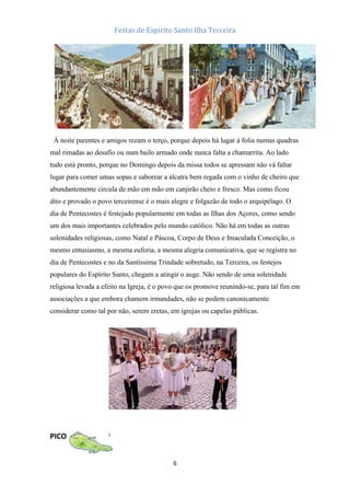 Festas de Espirito Santo Ilha Terceira

À noite parentes e amigos rezam o terço, porque depois há lugar à folia numas quadras
mal rimadas ao desafio ou num bailo armado onde nunca falta a chamarrita. Ao lado
tudo está pronto, porque no Domingo depois da missa todos se apressam não vá faltar
lugar para comer umas sopas e saborear a alcatra bem regada com o vinho de cheiro que
abundantemente circula de mão em mão em canjirão cheio e fresco. Mas como ficou
dito e provado o povo terceirense é o mais alegre e folgazão de todo o arquipélago. O
dia de Pentecostes é festejado popularmente em todas as Ilhas dos Açores, como sendo
um dos mais importantes celebrados pelo mundo católico. Não há em todas as outras
solenidades religiosas, como Natal e Páscoa, Corpo de Deus e Imaculada Conceição, o
mesmo entusiasmo, a mesma euforia, a mesma alegria comunicativa, que se registra no
dia de Pentecostes e no da Santíssima Trindade sobretudo, na Terceira, os festejos
populares do Espírito Santo, chegam a atingir o auge. Não sendo de uma solenidade
religiosa levada a efeito na Igreja, é o povo que os promove reunindo-se, para tal fim em
associações a que embora chamem irmandades, não se podem canonicamente
considerar como tal por não, serem eretas, em igrejas ou capelas públicas.

PICO
6

 