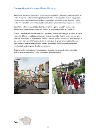 Festas do Espirito Santo da ilha de São Jorge
Nascidas no tempo dos povoadores da ilha e divulgadas pelos franciscanos na Idade Média, as
Festas do Espírito Santo em São Jorge são semelhantes às das restantes ilhas do arquipélago.
Também aqui ocorre a célebre coroação do Imperador e a distribuição das Sopas do Espírito
Santo. Por vezes, têm também lugar as touradas à corda, tradição mais arreigada na Terceira.
Na vertente estritamente religiosa distinguem-se três aspetos que, com pormenores
diferenciados, são comuns a toda a ilha: o terço, as esmolas e os bolos, e a coroação.
Quanto à vertente profana destacam-se: a mordomia, o carro dos tremoços, o bando, as sopas
e o arraial. O terço é rezado ou cantado, em casa do Imperador durante toda a semana que
antecede a coroação. As antigas folias, bailes e cantorias que se faziam por ocasião do terço, e
que sempre mereceram forte contestação da hierarquia da Igreja, foram substituídas por
jogos, onde os mais usuais eram os do anel e o do soldado ,dando qualquer um destes a
oportunidade a algum piscar de olho namoradeiro.
Os participantes no terço eram brindados com doces ou massa sovada e licor caseiro às
quintas-feiras e aos sábados, sendo no presente quotidianamente.

Faial
8

 