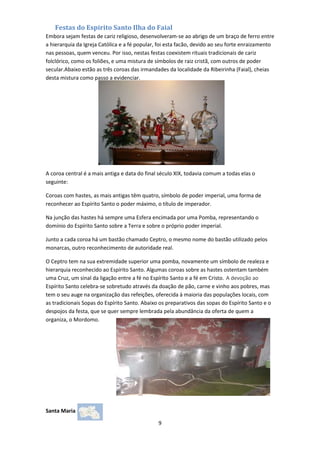 Festas do Espirito Santo Ilha do Faial
Embora sejam festas de cariz religioso, desenvolveram-se ao abrigo de um braço de ferro entre
a hierarquia da Igreja Católica e a fé popular, foi esta facão, devido ao seu forte enraizamento
nas pessoas, quem venceu. Por isso, nestas festas coexistem rituais tradicionais de cariz
folclórico, como os foliões, e uma mistura de símbolos de raiz cristã, com outros de poder
secular.Abaixo estão as três coroas das irmandades da localidade da Ribeirinha (Faial), cheias
desta mistura como passo a evidenciar.

A coroa central é a mais antiga e data do final século XIX, todavia comum a todas elas o
seguinte:
Coroas com hastes, as mais antigas têm quatro, símbolo de poder imperial, uma forma de
reconhecer ao Espírito Santo o poder máximo, o título de imperador.
Na junção das hastes há sempre uma Esfera encimada por uma Pomba, representando o
domínio do Espírito Santo sobre a Terra e sobre o próprio poder imperial.
Junto a cada coroa há um bastão chamado Ceptro, o mesmo nome do bastão utilizado pelos
monarcas, outro reconhecimento de autoridade real.
O Ceptro tem na sua extremidade superior uma pomba, novamente um símbolo de realeza e
hierarquia reconhecido ao Espírito Santo. Algumas coroas sobre as hastes ostentam também
uma Cruz, um sinal da ligação entre a fé no Espírito Santo e a fé em Cristo. A devoção ao
Espírito Santo celebra-se sobretudo através da doação de pão, carne e vinho aos pobres, mas
tem o seu auge na organização das refeições, oferecida à maioria das populações locais, com
as tradicionais Sopas do Espírito Santo. Abaixo os preparativos das sopas do Espírito Santo e o
despojos da festa, que se quer sempre lembrada pela abundância da oferta de quem a
organiza, o Mordomo.

Santa Maria
9

 