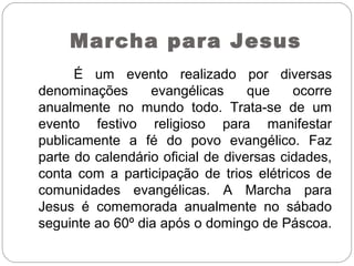 Marcha para Jesus
É um evento realizado por diversas
denominações evangélicas que ocorre
anualmente no mundo todo. Trata-se de um
evento festivo religioso para manifestar
publicamente a fé do povo evangélico. Faz
parte do calendário oficial de diversas cidades,
conta com a participação de trios elétricos de
comunidades evangélicas. A Marcha para
Jesus é comemorada anualmente no sábado
seguinte ao 60º dia após o domingo de Páscoa.
 