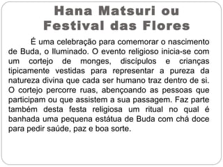 Hana Matsuri ou
Festival das Flores
É uma celebração para comemorar o nascimento
de Buda, o Iluminado. O evento religioso inicia-se com
um cortejo de monges, discípulos e crianças
tipicamente vestidas para representar a pureza da
natureza divina que cada ser humano traz dentro de si.
O cortejo percorre ruas, abençoando as pessoas que
participam ou que assistem a sua passagem. Faz parte
também desta festa religiosa um ritual no qual é
banhada uma pequena estátua de Buda com chá doce
para pedir saúde, paz e boa sorte.
 