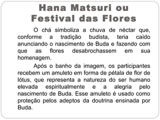 O chá simboliza a chuva de néctar que,
conforme a tradição budista, teria caído
anunciando o nascimento de Buda e fazendo com
que as flores desabrochassem em sua
homenagem.
Após o banho da imagem, os participantes
recebem um amuleto em forma de pétala de flor de
lótus, que representa a natureza do ser humano
elevada espiritualmente e a alegria pelo
nascimento de Buda. Esse amuleto é usado como
proteção pelos adeptos da doutrina ensinada por
Buda.
Hana Matsuri ou
Festival das Flores
 
