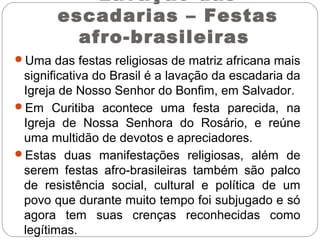 Lavação das
escadarias – Festas
afro-brasileiras
Uma das festas religiosas de matriz africana mais
significativa do Brasil é a lavação da escadaria da
Igreja de Nosso Senhor do Bonfim, em Salvador.
Em Curitiba acontece uma festa parecida, na
Igreja de Nossa Senhora do Rosário, e reúne
uma multidão de devotos e apreciadores.
Estas duas manifestações religiosas, além de
serem festas afro-brasileiras também são palco
de resistência social, cultural e política de um
povo que durante muito tempo foi subjugado e só
agora tem suas crenças reconhecidas como
legítimas.
 