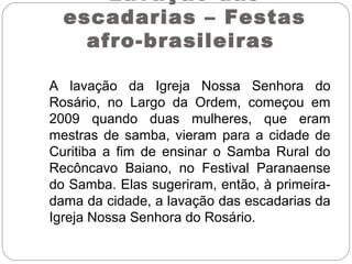 A lavação da Igreja Nossa Senhora do
Rosário, no Largo da Ordem, começou em
2009 quando duas mulheres, que eram
mestras de samba, vieram para a cidade de
Curitiba a fim de ensinar o Samba Rural do
Recôncavo Baiano, no Festival Paranaense
do Samba. Elas sugeriram, então, à primeira-
dama da cidade, a lavação das escadarias da
Igreja Nossa Senhora do Rosário.
Lavação das
escadarias – Festas
afro-brasileiras
 