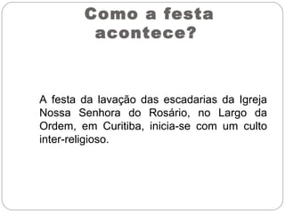 Como a festa
acontece?
A festa da lavação das escadarias da Igreja
Nossa Senhora do Rosário, no Largo da
Ordem, em Curitiba, inicia-se com um culto
inter-religioso.
 
