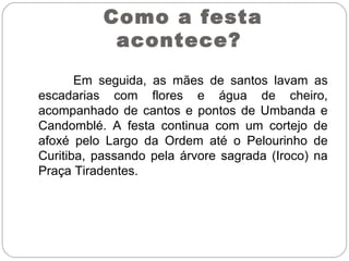 Em seguida, as mães de santos lavam as
escadarias com flores e água de cheiro,
acompanhado de cantos e pontos de Umbanda e
Candomblé. A festa continua com um cortejo de
afoxé pelo Largo da Ordem até o Pelourinho de
Curitiba, passando pela árvore sagrada (Iroco) na
Praça Tiradentes.
Como a festa
acontece?
 