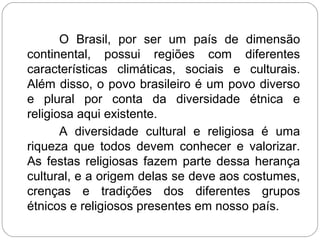 O Brasil, por ser um país de dimensão
continental, possui regiões com diferentes
características climáticas, sociais e culturais.
Além disso, o povo brasileiro é um povo diverso
e plural por conta da diversidade étnica e
religiosa aqui existente.
A diversidade cultural e religiosa é uma
riqueza que todos devem conhecer e valorizar.
As festas religiosas fazem parte dessa herança
cultural, e a origem delas se deve aos costumes,
crenças e tradições dos diferentes grupos
étnicos e religiosos presentes em nosso país.
 