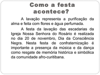 A lavação representa a purificação da
alma e feita com flores e água perfumada.
A festa da lavação das escadarias da
Igreja Nossa Senhora do Rosário é realizada
no dia 20 de novembro, Dia da Consciência
Negra. Nesta festa de confraternização é
importante a presença da música e da dança
como resgate de memória histórica e simbólica
da comunidade afro-curitibana.
Como a festa
acontece?
 