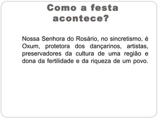 Nossa Senhora do Rosário, no sincretismo, é
Oxum, protetora dos dançarinos, artistas,
preservadores da cultura de uma região e
dona da fertilidade e da riqueza de um povo.
Como a festa
acontece?
 