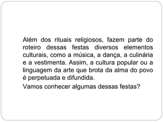 Além dos rituais religiosos, fazem parte do
roteiro dessas festas diversos elementos
culturais, como a música, a dança, a culinária
e a vestimenta. Assim, a cultura popular ou a
linguagem da arte que brota da alma do povo
é perpetuada e difundida.
Vamos conhecer algumas dessas festas?
 