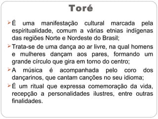 Toré
É uma manifestação cultural marcada pela
espiritualidade, comum a várias etnias indígenas
das regiões Norte e Nordeste do Brasil;
Trata-se de uma dança ao ar livre, na qual homens
e mulheres dançam aos pares, formando um
grande círculo que gira em torno do centro;
A música é acompanhada pelo coro dos
dançarinos, que cantam canções no seu idioma;
É um ritual que expressa comemoração da vida,
recepção a personalidades ilustres, entre outras
finalidades.
 