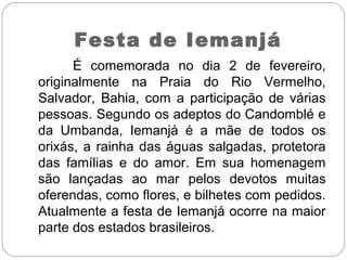 Festa de Iemanjá
É comemorada no dia 2 de fevereiro,
originalmente na Praia do Rio Vermelho,
Salvador, Bahia, com a participação de várias
pessoas. Segundo os adeptos do Candomblé e
da Umbanda, Iemanjá é a mãe de todos os
orixás, a rainha das águas salgadas, protetora
das famílias e do amor. Em sua homenagem
são lançadas ao mar pelos devotos muitas
oferendas, como flores, e bilhetes com pedidos.
Atualmente a festa de Iemanjá ocorre na maior
parte dos estados brasileiros.
 