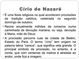 Círio de Nazaré
É uma festa religiosa na qual acontecem procissões
da tradição católica, celebrada no segundo
domingo de outubro;
Reúne anualmente milhões de romeiros numa
caminhada de devoção mariana, ou seja, devoção
à Maria, mãe de Deus;
A procissão percorre ruas da cidade de Belém,
Estado do Pará. O termo “círio” tem origem na
palavra latina “cereus”, que significa vela grande. O
principal símbolo da procissão, no entanto, é a
corda, que com centenas de metros é atrelada ao
andor, onde fica a imagem;
 