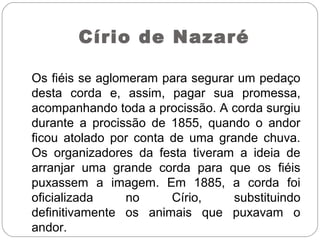 Os fiéis se aglomeram para segurar um pedaço
desta corda e, assim, pagar sua promessa,
acompanhando toda a procissão. A corda surgiu
durante a procissão de 1855, quando o andor
ficou atolado por conta de uma grande chuva.
Os organizadores da festa tiveram a ideia de
arranjar uma grande corda para que os fiéis
puxassem a imagem. Em 1885, a corda foi
oficializada no Círio, substituindo
definitivamente os animais que puxavam o
andor.
Círio de Nazaré
 