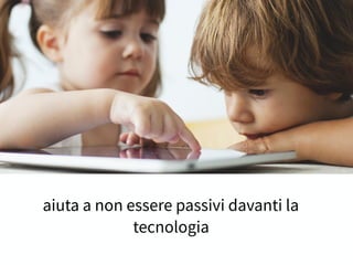 aiuta a non essere passivi davanti la
tecnologia
 