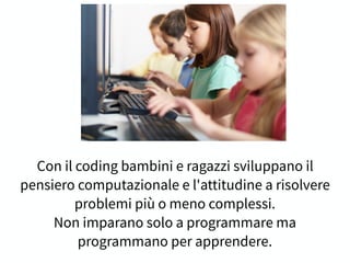 Con il coding bambini e ragazzi sviluppano il
pensiero computazionale e l'attitudine a risolvere
problemi più o meno complessi.
Non imparano solo a programmare ma
programmano per apprendere.
 